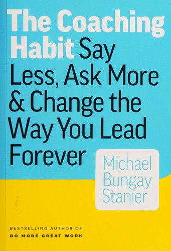 The Coaching Habit: Say Less, Ask More & Change the Way You Lead Forever by Michael Bungay Stanier